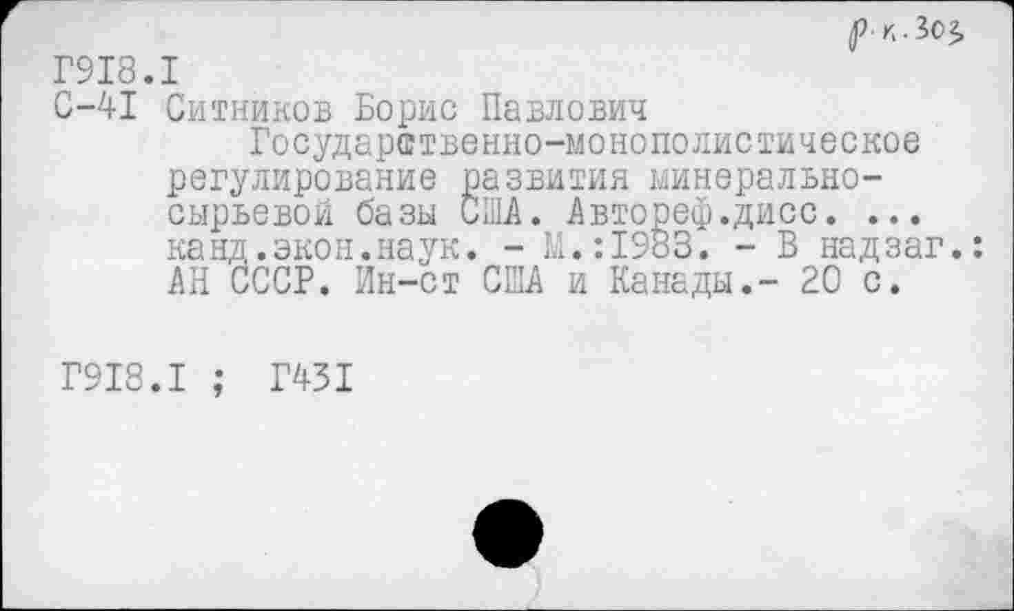 ﻿р-к.Зог, Г918.1
С-41 Ситников Борис Павлович
Государственно-монополистическое регулирование развития минерально-сырьевой базы США. Авторе®.дисс. ... канд.экон.наук. - М.:1983. - В надзаг.: АН СССР. Ин-ст США и Канады.- 20 с.
Г918.1 ; Г451